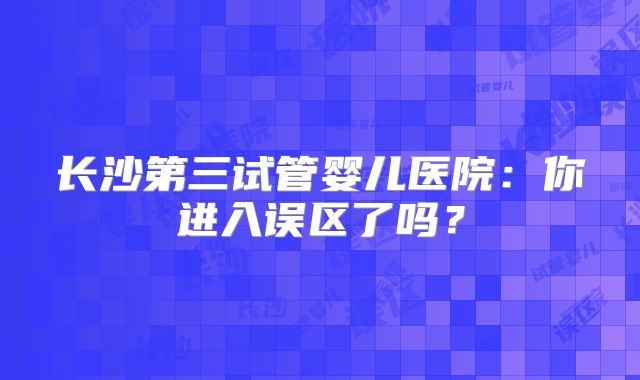 长沙第三试管婴儿医院:你进入误区了吗?