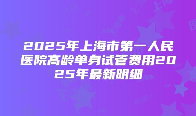 2025年上海市第一人民医院高龄单身试管费用2025年最新明细