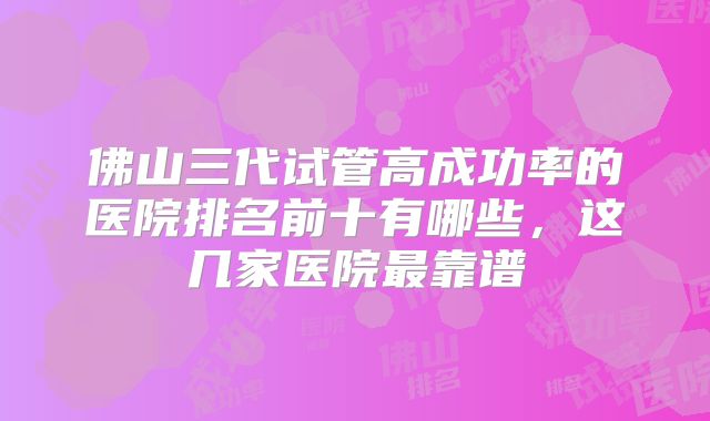佛山三代试管高成功率的医院排名前十有哪些,这几家医院最靠谱