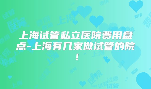 上海试管私立医院费用盘点-上海有几家做试管的院！