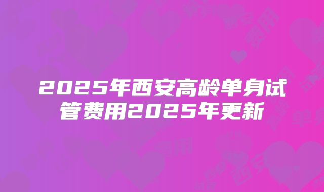 2025年西安高龄单身试管费用2025年更新