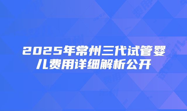 2025年常州三代试管婴儿费用详细解析公开