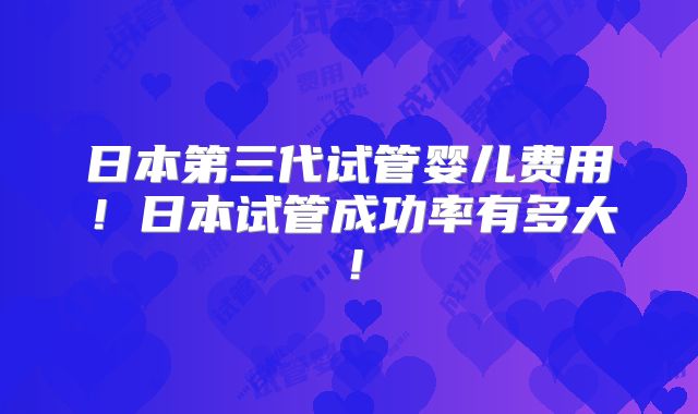 日本第三代试管婴儿费用！日本试管成功率有多大！