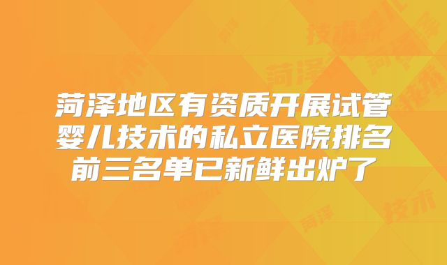 菏泽地区有资质开展试管婴儿技术的私立医院排名前三名单已新鲜出炉了