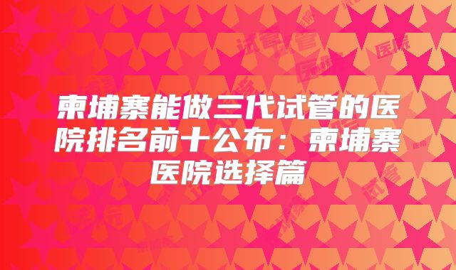柬埔寨能做三代试管的医院排名前十公布:柬埔寨医院选择篇
