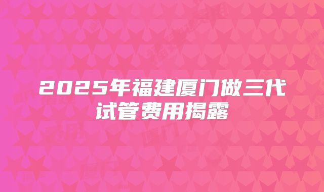 2025年福建厦门做三代试管费用揭露