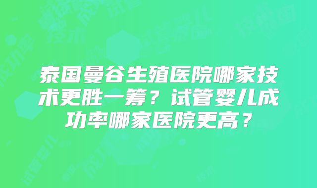 泰国曼谷生殖医院哪家技术更胜一筹？试管婴儿成功率哪家医院更高？