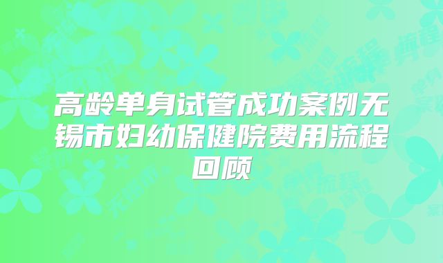 高龄单身试管成功案例无锡市妇幼保健院费用流程回顾