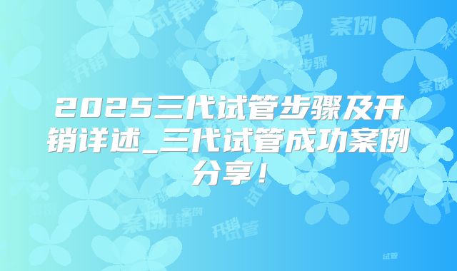 2025三代试管步骤及开销详述_三代试管成功案例分享！