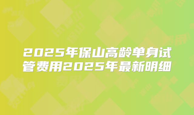 2025年保山高龄单身试管费用2025年最新明细