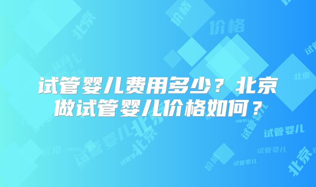 试管婴儿费用多少?北京做试管婴儿价格如何?