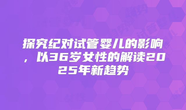 探究纪对试管婴儿的影响,以36岁女性的解读2025年新趋势