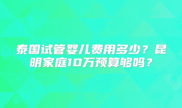 泰国试管婴儿费用多少？昆明家庭10万预算够吗？