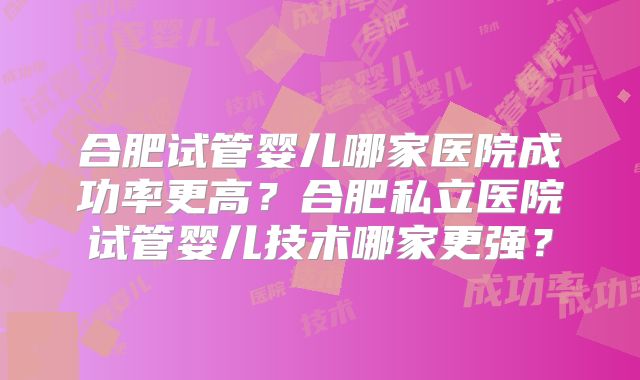 合肥试管婴儿哪家医院成功率更高？合肥私立医院试管婴儿技术哪家更强？