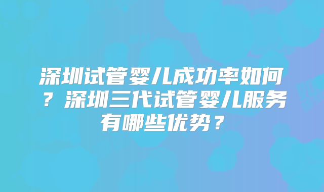 深圳试管婴儿成功率如何?深圳三代试管婴儿服务有哪些优势?
