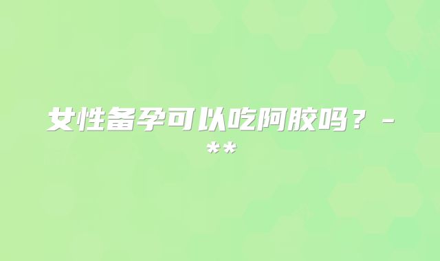 女性备孕可以吃阿胶吗?-**