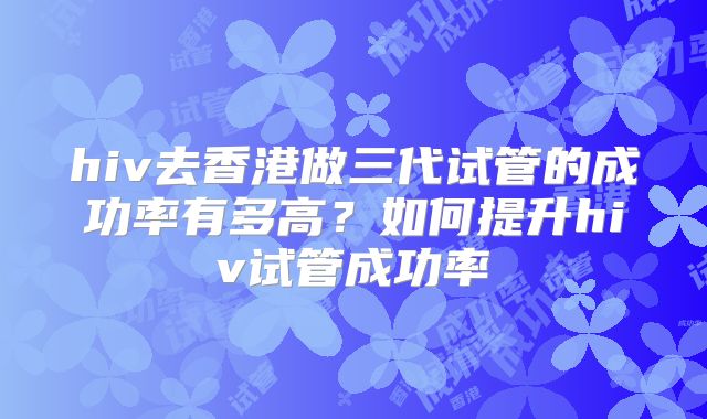 hiv去香港做三代试管的成功率有多高?如何提升hiv试管成功率