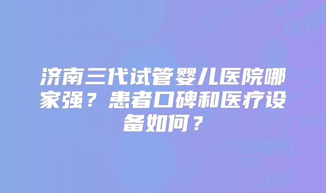 济南三代试管婴儿医院哪家强？患者口碑和医疗设备如何？