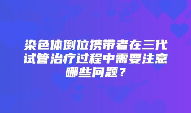 染色体倒位携带者在三代试管治疗过程中需要注意哪些问题?