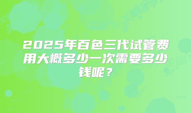 2025年百色三代试管费用大概多少一次需要多少钱呢？