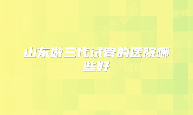 山东做三代试管的医院哪些好