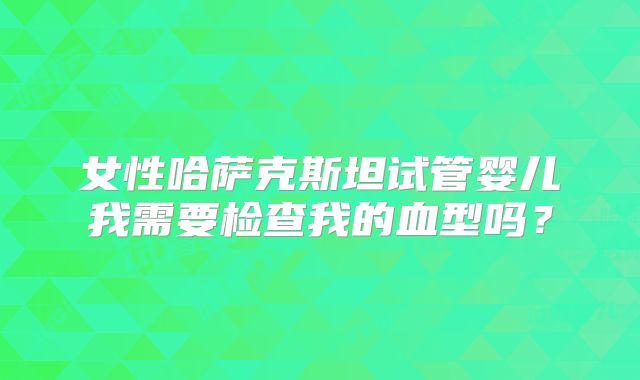 女性哈萨克斯坦试管婴儿我需要检查我的血型吗？