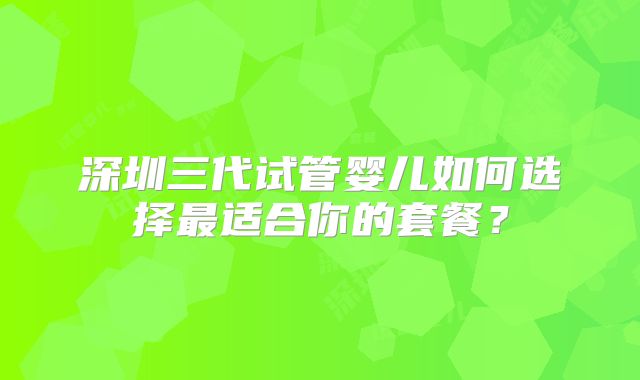 深圳三代试管婴儿如何选择最适合你的套餐?