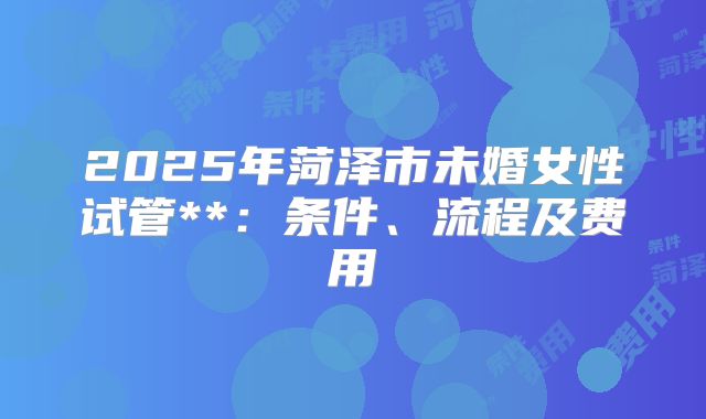 2025年菏泽市未婚女性试管**：条件、流程及费用