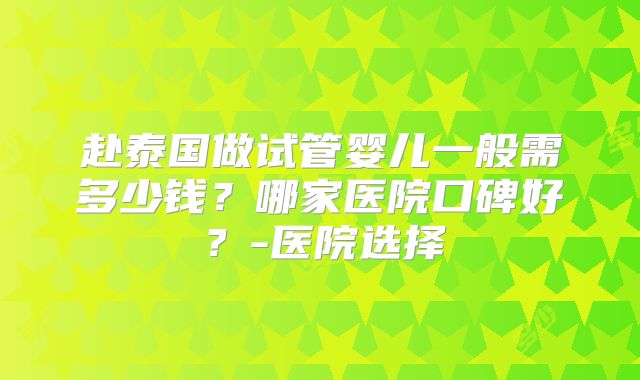 赴泰国做试管婴儿一般需多少钱?哪家医院口碑好?-医院选择