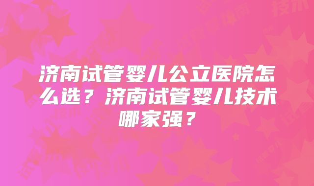 济南试管婴儿公立医院怎么选？济南试管婴儿技术哪家强？