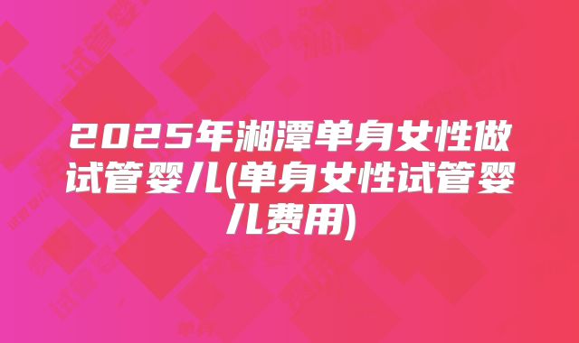 2025年湘潭单身女性做试管婴儿(单身女性试管婴儿费用)