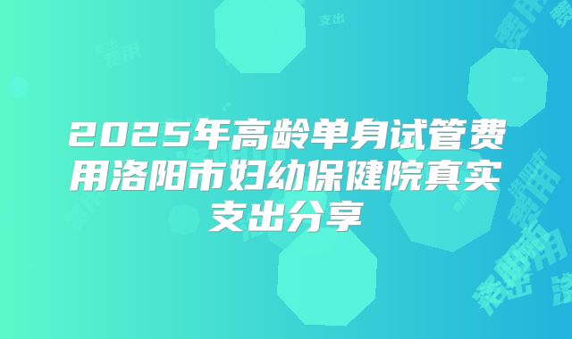 2025年高龄单身试管费用洛阳市妇幼保健院真实支出分享