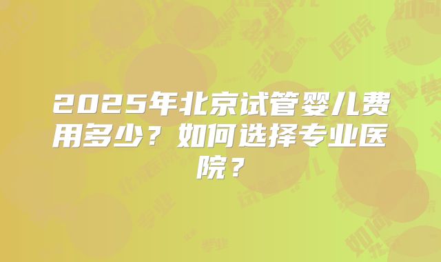 2025年北京试管婴儿费用多少？如何选择专业医院？