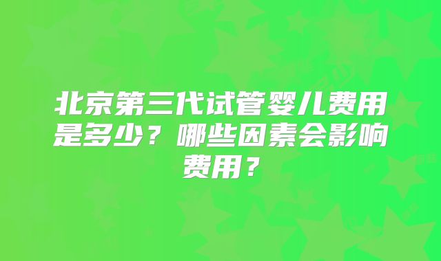 北京第三代试管婴儿费用是多少?哪些因素会影响费用?