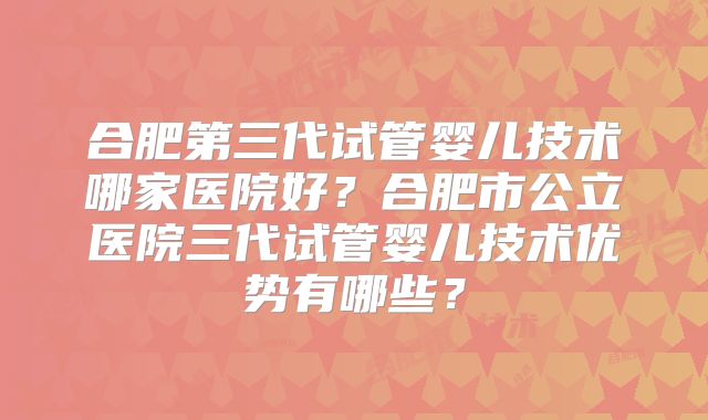 合肥第三代试管婴儿技术哪家医院好？合肥市公立医院三代试管婴儿技术优势有哪些？