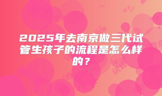 2025年去南京做三代试管生孩子的流程是怎么样的？
