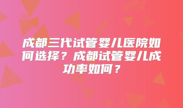 成都三代试管婴儿医院如何选择?成都试管婴儿成功率如何?
