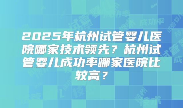 2025年杭州试管婴儿医院哪家技术领先？杭州试管婴儿成功率哪家医院比较高？