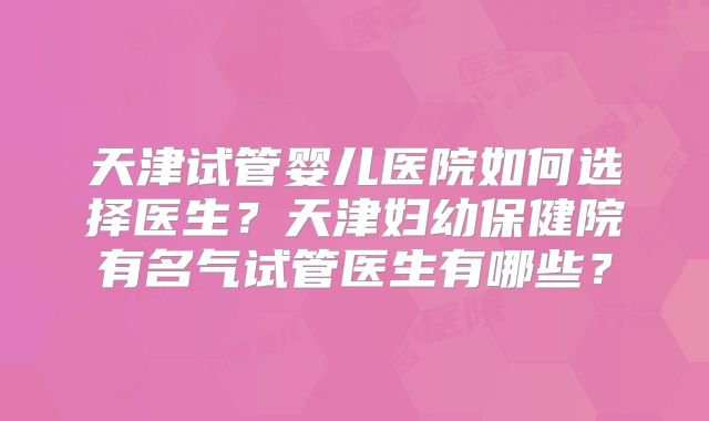 天津试管婴儿医院如何选择医生?天津妇幼保健院有名气试管医生有哪些?