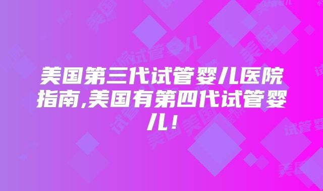 美国第三代试管婴儿医院指南,美国有第四代试管婴儿!