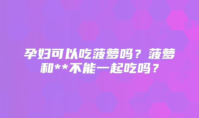 孕妇可以吃菠萝吗?菠萝和**不能一起吃吗?