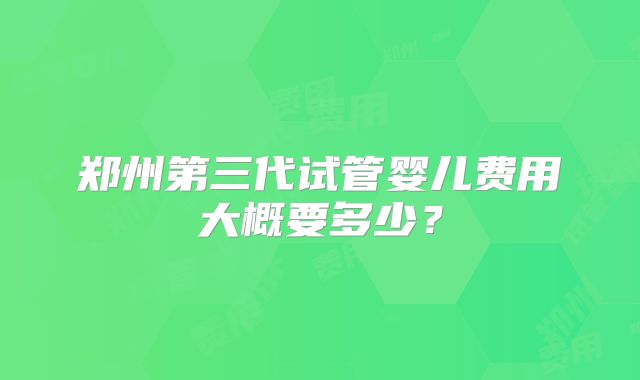 郑州第三代试管婴儿费用大概要多少?