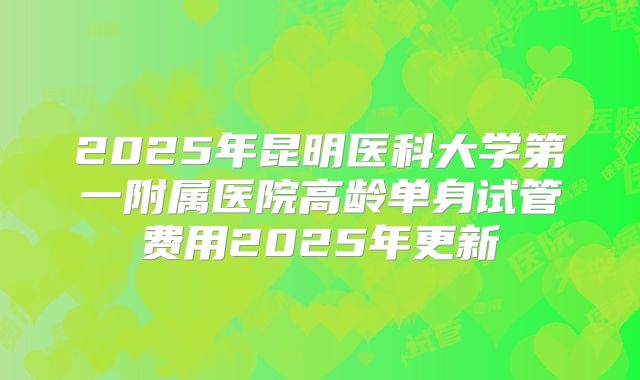 2025年昆明医科大学第一附属医院高龄单身试管费用2025年更新