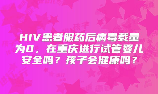 HIV患者服药后病毒载量为0，在重庆进行试管婴儿安全吗？孩子会健康吗？