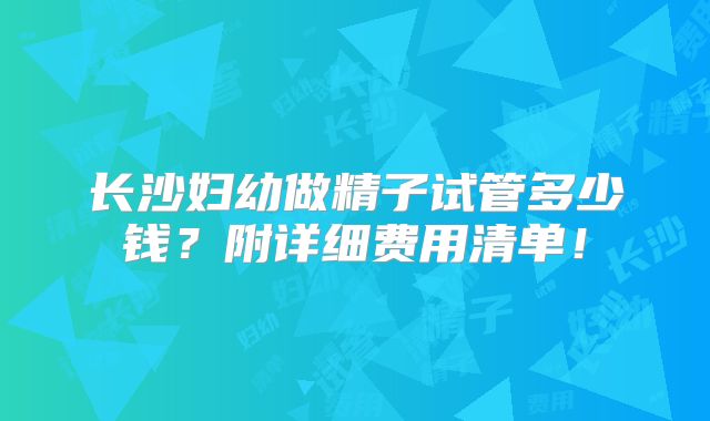 长沙妇幼做精子试管多少钱?附详细费用清单!