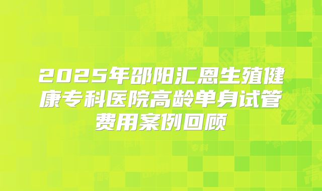 2025年邵阳汇恩生殖健康专科医院高龄单身试管费用案例回顾