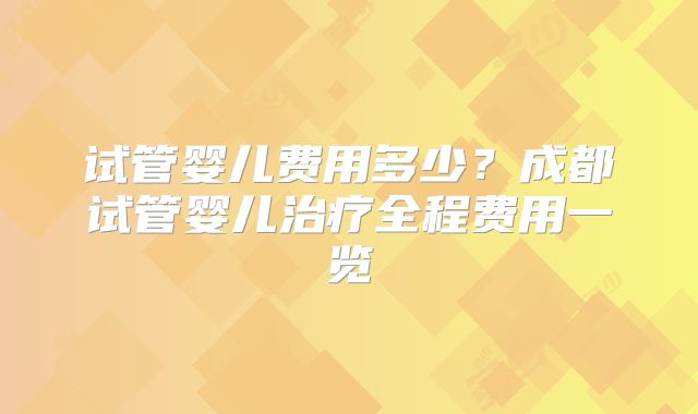 试管婴儿费用多少?成都试管婴儿治疗全程费用一览