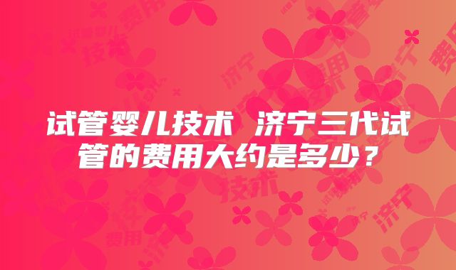 试管婴儿技术 济宁三代试管的费用大约是多少?