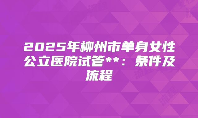2025年柳州市单身女性公立医院试管**:条件及流程