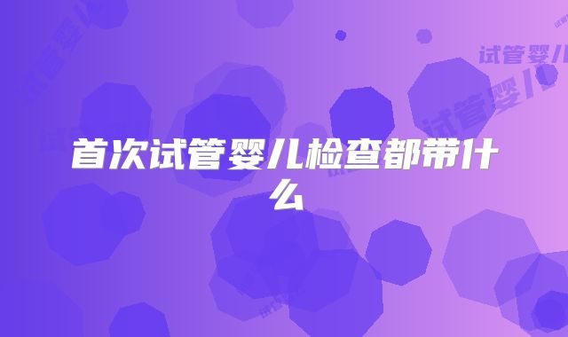 首次试管婴儿检查都带什么